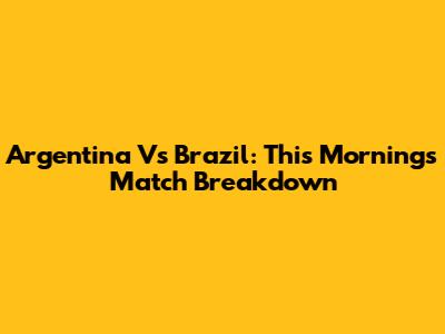 Argentina Vs Brazil: This Morning's Match Breakdown