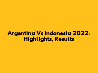 Argentina Vs Indonesia 2022: Highlights, Results
