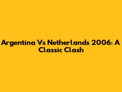 Argentina Vs Netherlands 2006: A Classic Clash