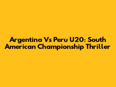 Argentina Vs Peru U20: South American Championship Thriller