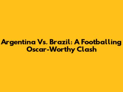 Argentina Vs. Brazil: A Footballing Oscar-Worthy Clash