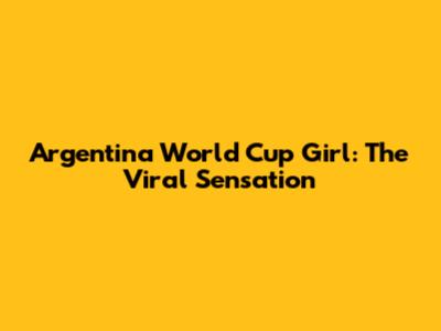 Argentina World Cup Girl: The Viral Sensation
