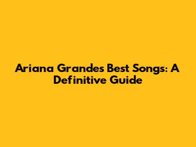 Ariana Grande's Best Songs: A Definitive Guide