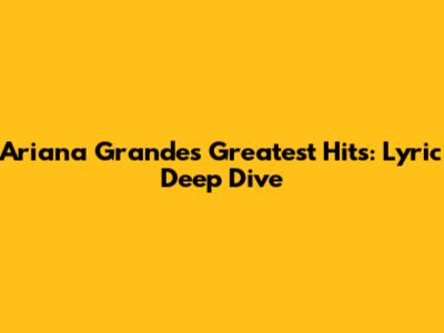 Ariana Grande's Greatest Hits: Lyric Deep Dive