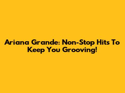 Ariana Grande: Non-Stop Hits To Keep You Grooving!