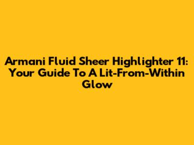 Armani Fluid Sheer Highlighter 11: Your Guide To A Lit-From-Within Glow