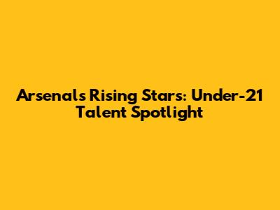 Arsenal's Rising Stars: Under-21 Talent Spotlight