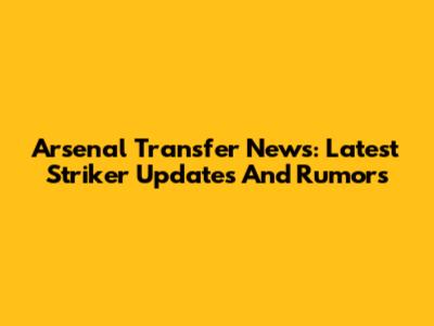 Arsenal Transfer News: Latest Striker Updates And Rumors