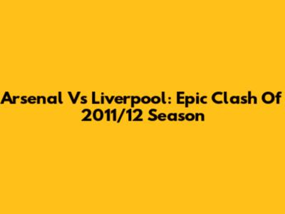 Arsenal Vs Liverpool: Epic Clash Of 2011/12 Season