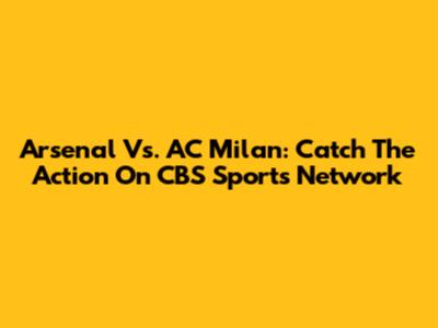 Arsenal Vs. AC Milan: Catch The Action On CBS Sports Network