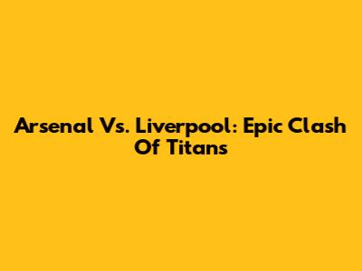 Arsenal Vs. Liverpool: Epic Clash Of Titans