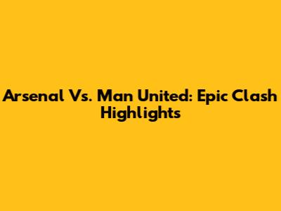 Arsenal Vs. Man United: Epic Clash Highlights