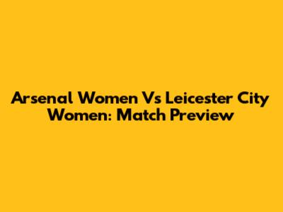 Arsenal Women Vs Leicester City Women: Match Preview