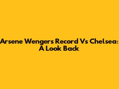 Arsene Wenger's Record Vs Chelsea: A Look Back