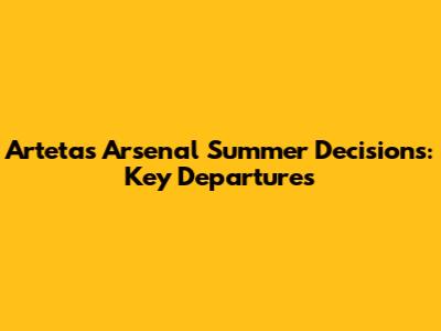 Arteta's Arsenal Summer Decisions: Key Departures