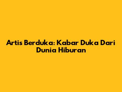 Artis Berduka: Kabar Duka Dari Dunia Hiburan