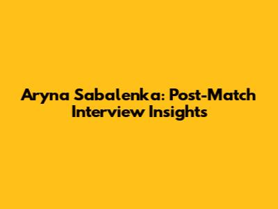 Aryna Sabalenka: Post-Match Interview Insights