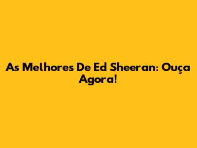 As Melhores De Ed Sheeran: Ouça Agora!