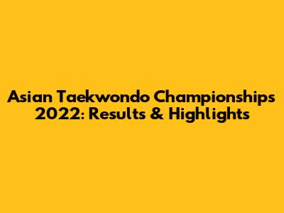 Asian Taekwondo Championships 2022: Results & Highlights