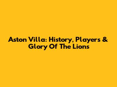 Aston Villa: History, Players & Glory Of The Lions