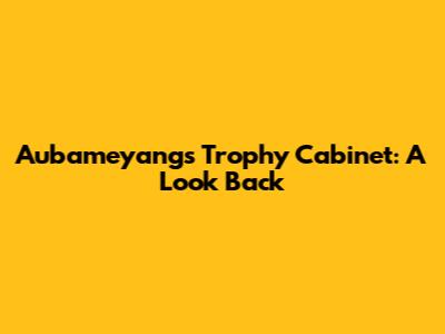 Aubameyang's Trophy Cabinet: A Look Back