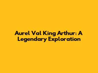 Aurel Val King Arthur: A Legendary Exploration