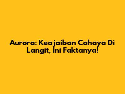 Aurora: Keajaiban Cahaya Di Langit, Ini Faktanya!