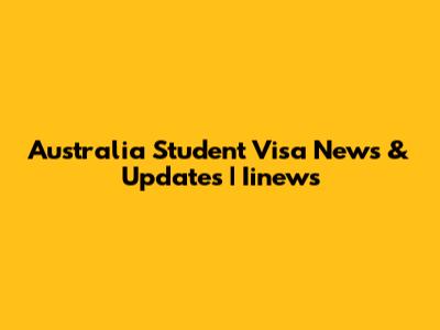 Australia Student Visa News & Updates | Iinews