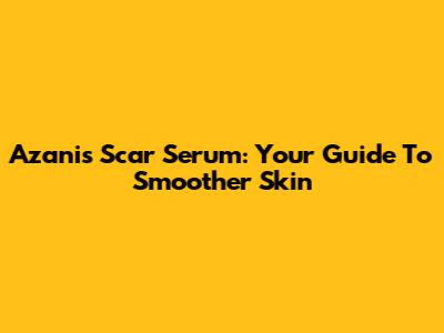 Azanis Scar Serum: Your Guide To Smoother Skin