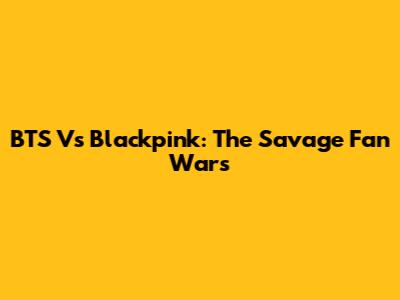 BTS Vs Blackpink: The Savage Fan Wars