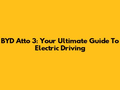 BYD Atto 3: Your Ultimate Guide To Electric Driving