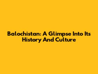 Balochistan: A Glimpse Into Its History And Culture