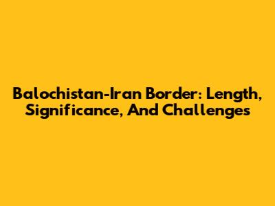 Balochistan-Iran Border: Length, Significance, And Challenges