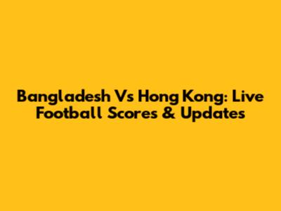 Bangladesh Vs Hong Kong: Live Football Scores & Updates