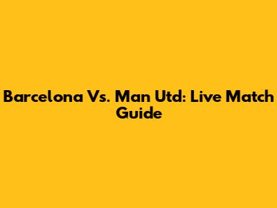 Barcelona Vs. Man Utd: Live Match Guide