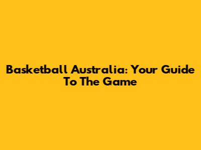 Basketball Australia: Your Guide To The Game