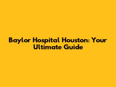 Baylor Hospital Houston: Your Ultimate Guide
