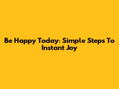 Be Happy Today: Simple Steps To Instant Joy