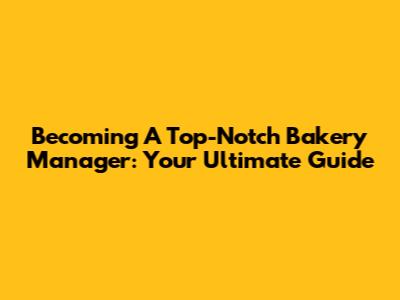 Becoming A Top-Notch Bakery Manager: Your Ultimate Guide