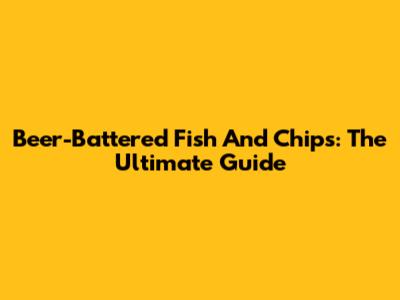 Beer-Battered Fish And Chips: The Ultimate Guide
