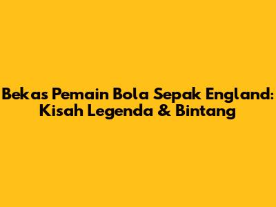 Bekas Pemain Bola Sepak England: Kisah Legenda & Bintang