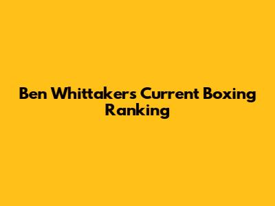 Ben Whittaker's Current Boxing Ranking
