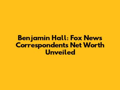 Benjamin Hall: Fox News Correspondent's Net Worth Unveiled