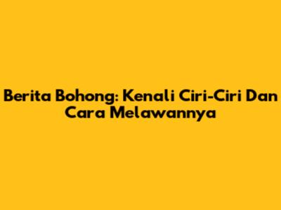 Berita Bohong: Kenali Ciri-Ciri Dan Cara Melawannya
