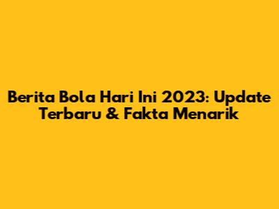 Berita Bola Hari Ini 2023: Update Terbaru & Fakta Menarik