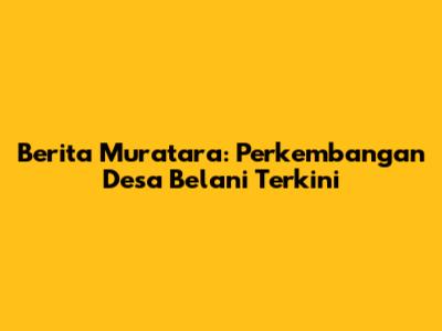 Berita Muratara: Perkembangan Desa Belani Terkini