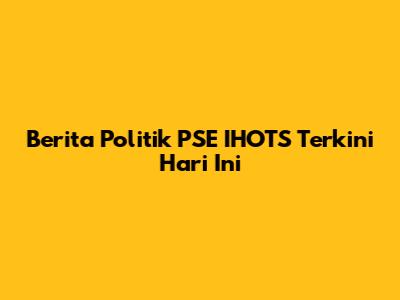 Berita Politik PSE IHOTS Terkini Hari Ini