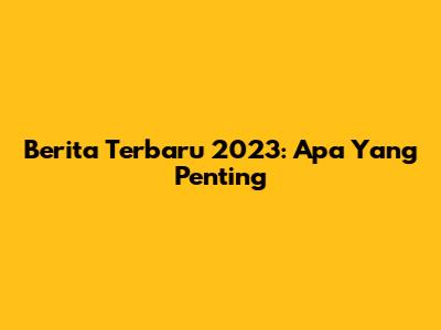 Berita Terbaru 2023: Apa Yang Penting