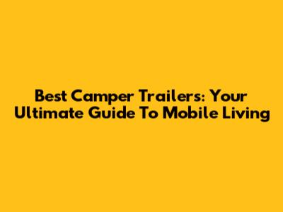 Best Camper Trailers: Your Ultimate Guide To Mobile Living