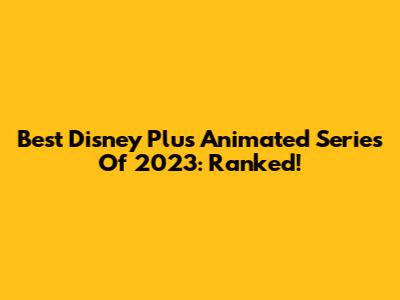 Best Disney Plus Animated Series Of 2023: Ranked!